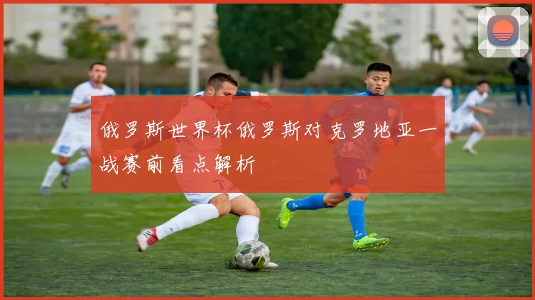 俄罗斯世界杯俄罗斯对克罗地亚一战赛前看点解析