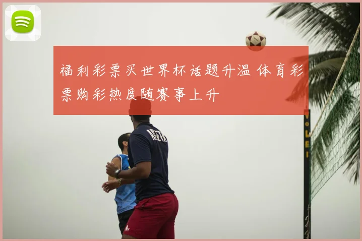福利彩票买世界杯话题升温 体育彩票购彩热度随赛事上升