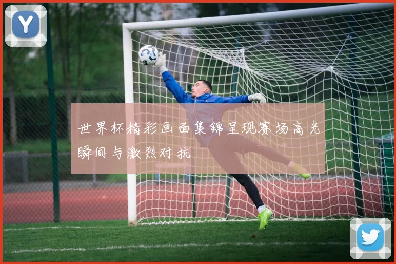 世界杯精彩画面集锦呈现赛场高光瞬间与激烈对抗