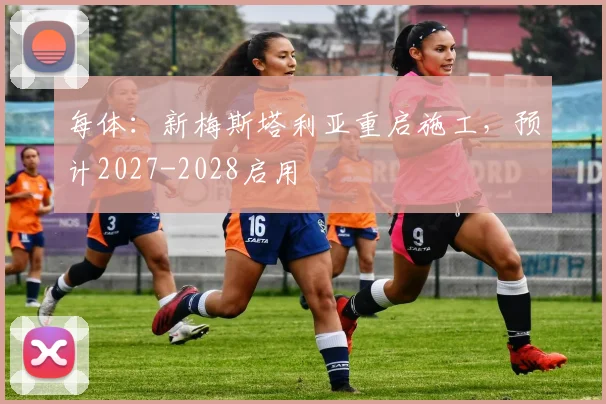 每体:新梅斯塔利亚重启施工,预计2027-2028启用
