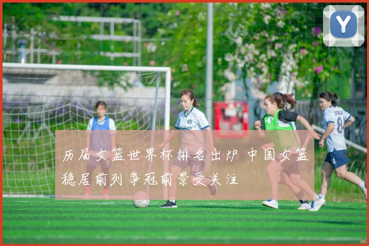 历届女篮世界杯排名出炉 中国女篮稳居前列争冠前景受关注