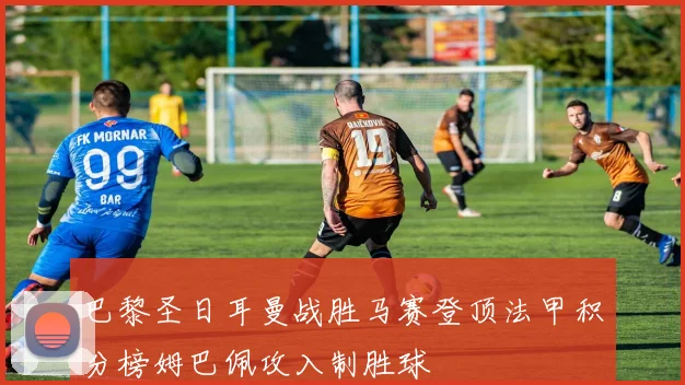 巴黎圣日耳曼战胜马赛登顶法甲积分榜姆巴佩攻入制胜球