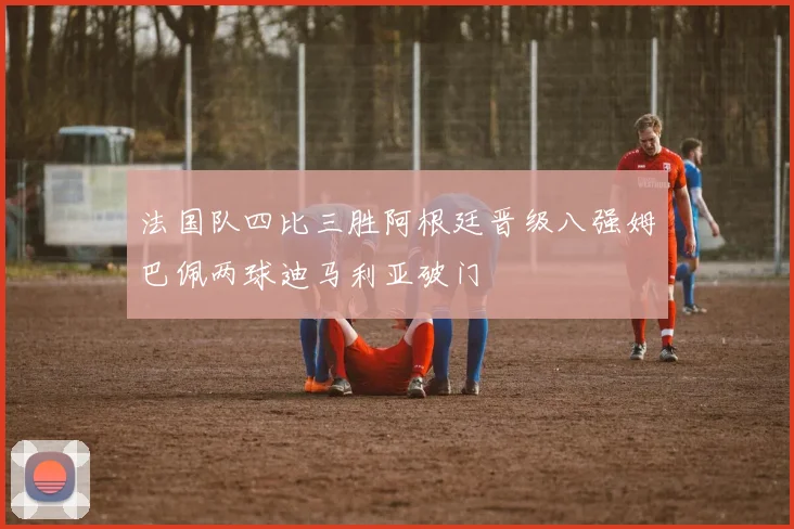 法国队四比三胜阿根廷晋级八强姆巴佩两球迪马利亚破门