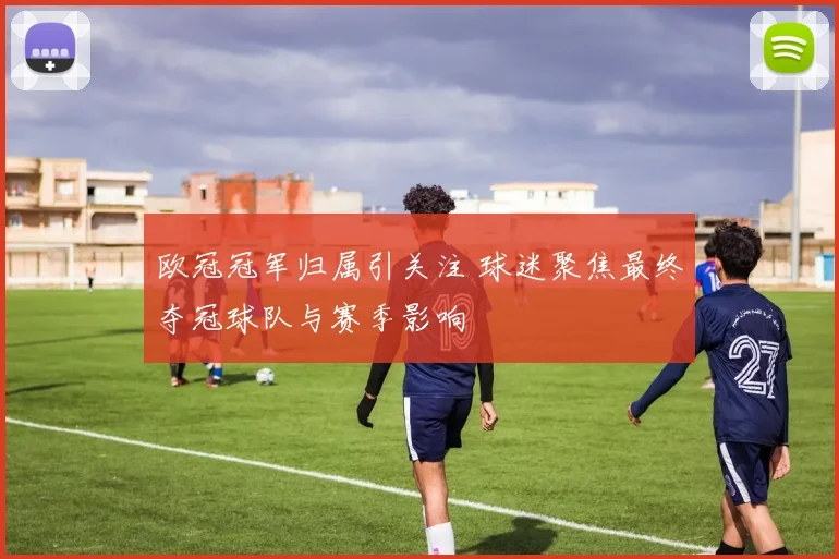 欧冠冠军归属引关注 球迷聚焦最终夺冠球队与赛季影响