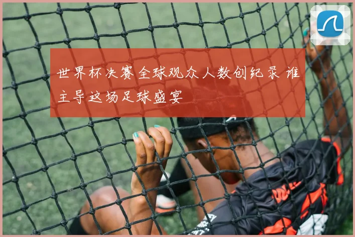 世界杯决赛全球观众人数创纪录 谁主导这场足球盛宴