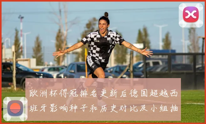 欧洲杯得冠排名更新后德国超越西班牙影响种子和历史对比及小组抽签看点