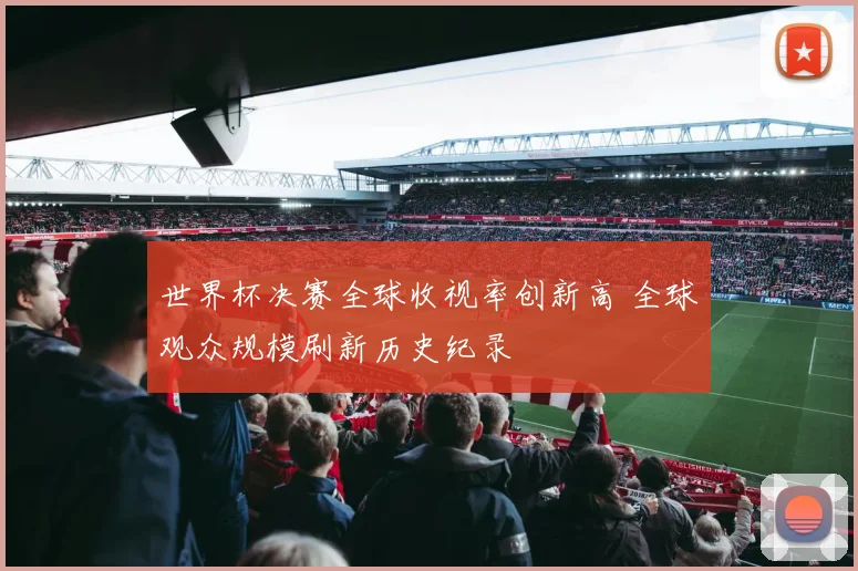 世界杯决赛全球收视率创新高 全球观众规模刷新历史纪录