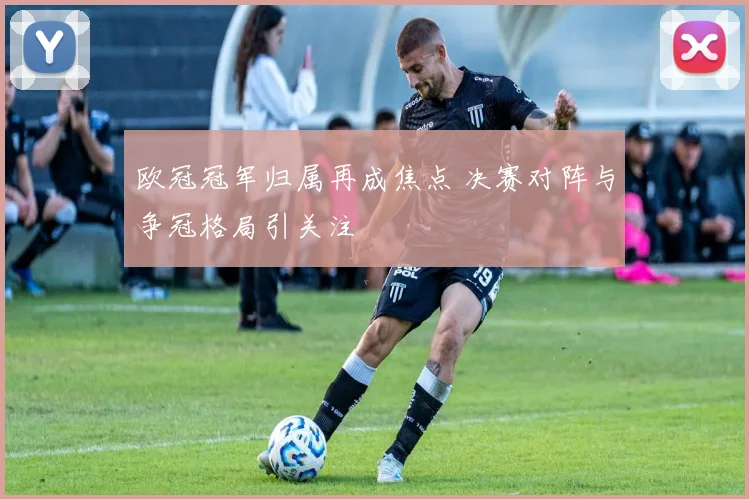 欧冠冠军归属再成焦点 决赛对阵与争冠格局引关注