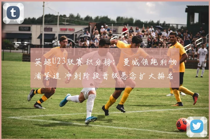 英超U23联赛积分榜:曼城领跑利物浦紧追 冲刺阶段晋级悬念扩大排名变化明显