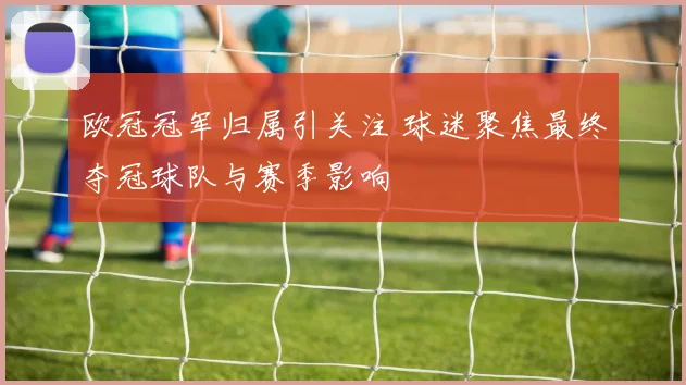 欧冠冠军归属引关注 球迷聚焦最终夺冠球队与赛季影响