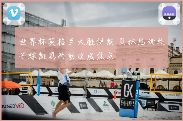 世界杯英格兰大胜伊朗 贝林厄姆处子球凯恩两助攻成焦点