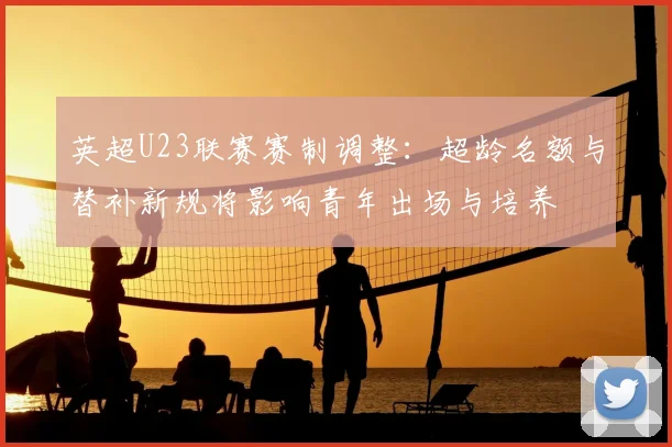 英超U23联赛赛制调整：超龄名额与替补新规将影响青年出场与培养