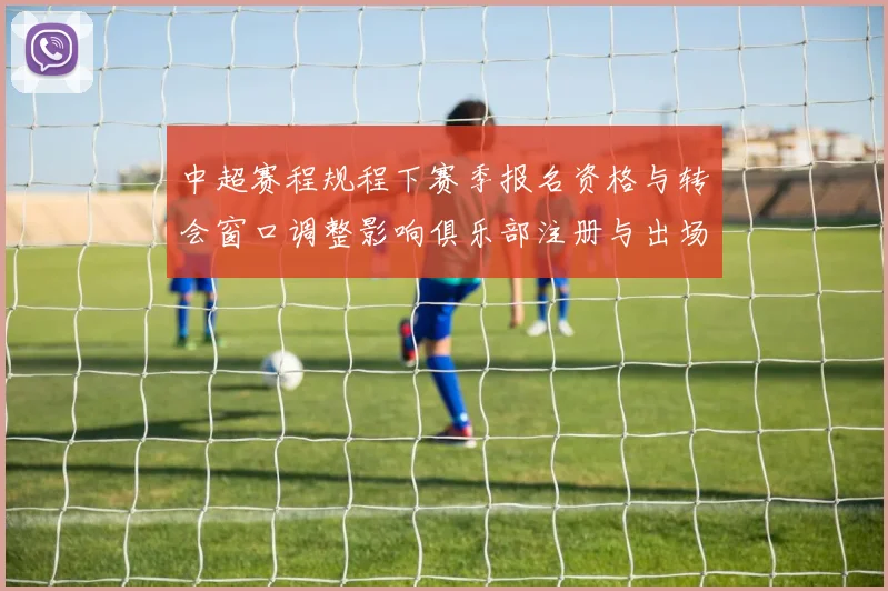 中超赛程规程下赛季报名资格与转会窗口调整影响俱乐部注册与出场安排