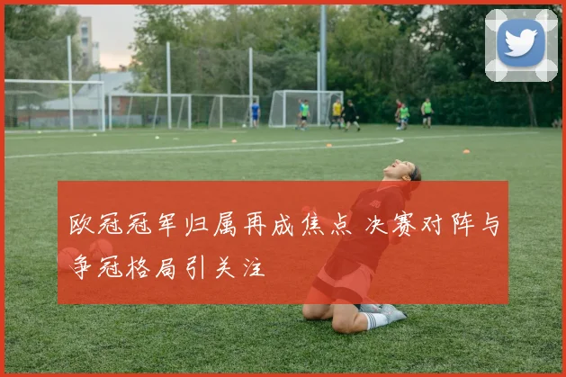 欧冠冠军归属再成焦点 决赛对阵与争冠格局引关注
