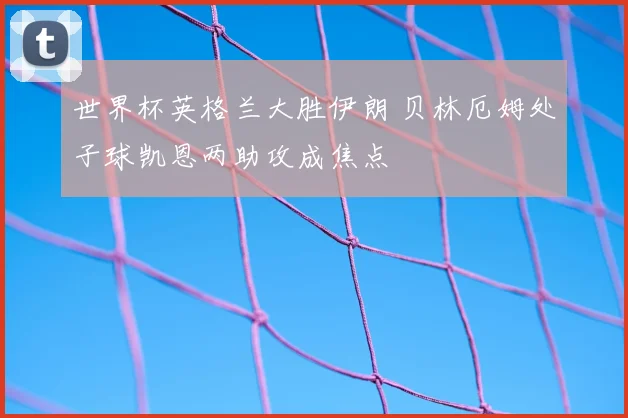世界杯英格兰大胜伊朗 贝林厄姆处子球凯恩两助攻成焦点